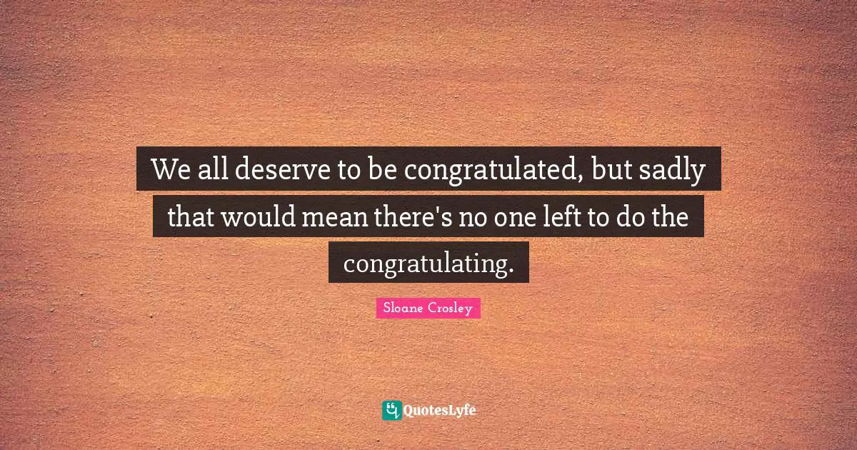 We all deserve to be congratulated, but sadly that would mean there's no one left to do the congratulating.