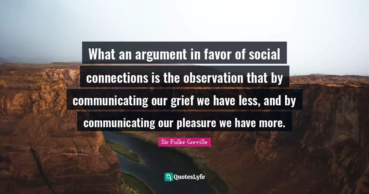 What an argument in favor of social connections is the observation that by communicating our grief we have less, and by communicating our pleasure we have more.