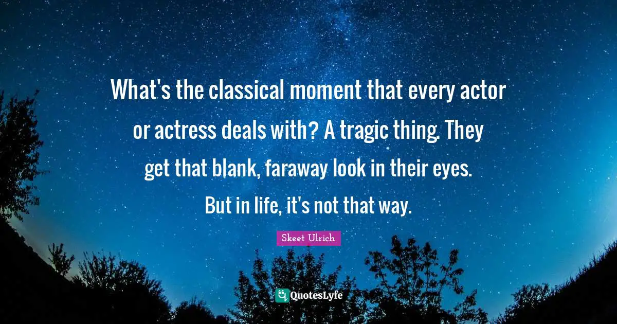 What's the classical moment that every actor or actress deals with? A tragic thing. They get that blank, faraway look in their eyes. But in life, it's not that way.