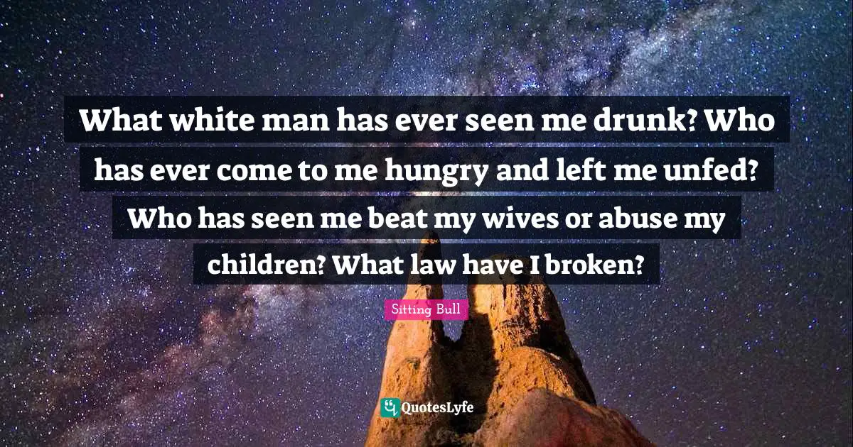 Sitting Bull Quotes: "What white man has ever seen me drunk? Who has ever come to me hungry and left me unfed? Who has seen me beat my wives or abuse my children? What law have I broken?"