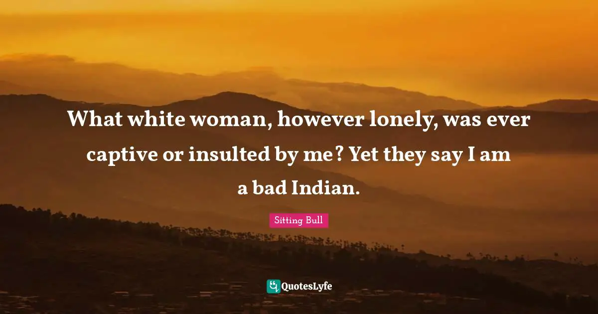 Sitting Bull Quotes: "What white woman, however lonely, was ever captive or insulted by me? Yet they say I am a bad Indian."