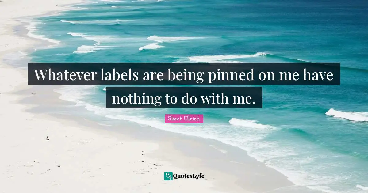 Whatever labels are being pinned on me have nothing to do with me.