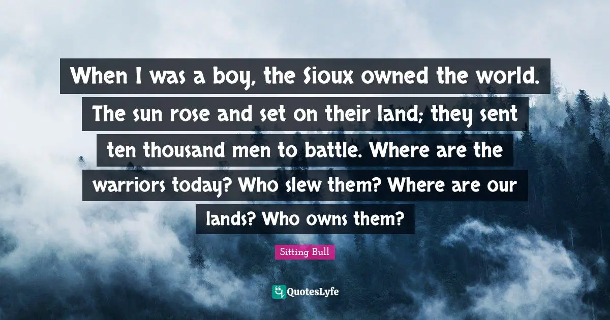 Sitting Bull Quotes: When I was a boy, the Sioux owned the world. The sun rose and set on their land; they sent ten thousand men to battle. Where are the warriors today? Who slew them? Where are our lands? Who owns them?
