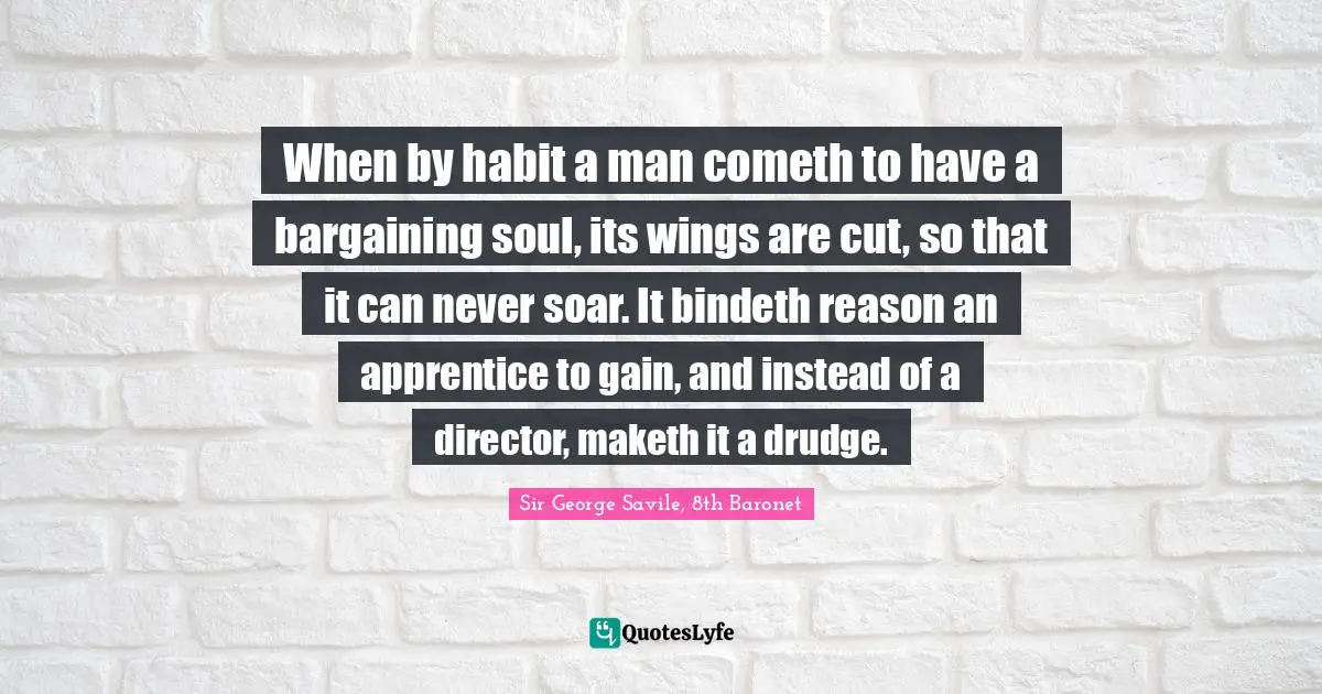 When by habit a man cometh to have a bargaining soul, its wings are cut, so that it can never soar. It bindeth reason an apprentice to gain, and instead of a director, maketh it a drudge.