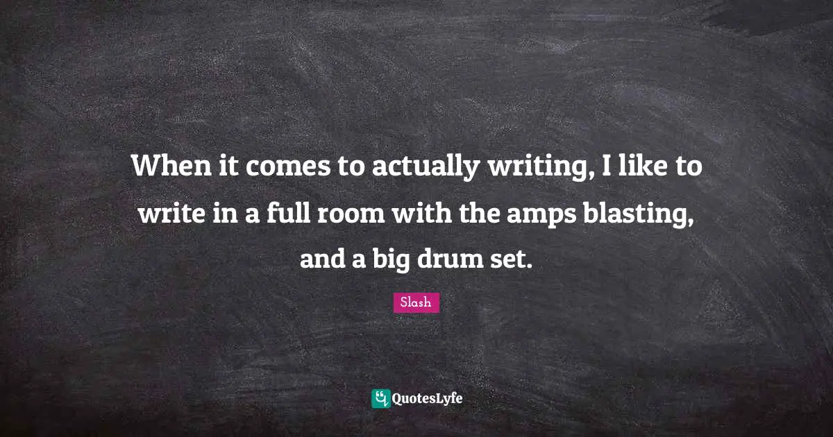 When it comes to actually writing, I like to write in a full room with the amps blasting, and a big drum set.