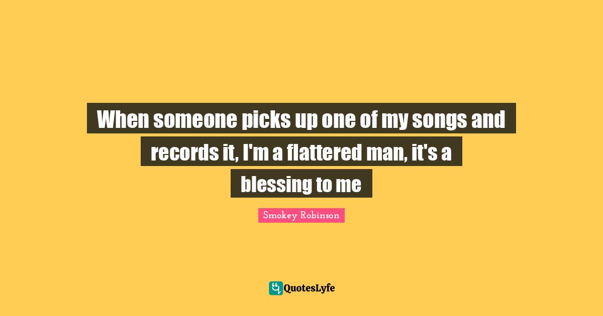 When someone picks up one of my songs and records it, I'm a flattered man, it's a blessing to me