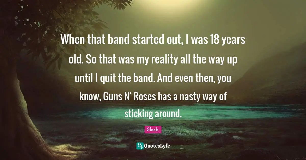 When that band started out, I was 18 years old. So that was my reality all the way up until I quit the band. And even then, you know, Guns N' Roses has a nasty way of sticking around.