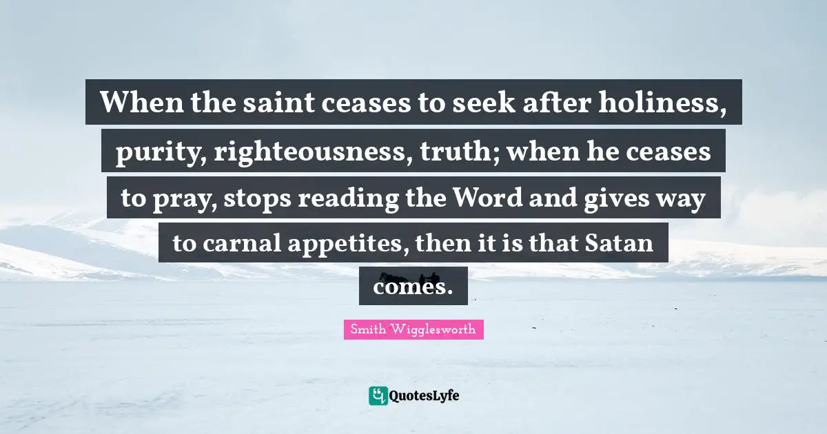 Prayer Quotes: "When the saint ceases to seek after holiness, purity, righteousness, truth; when he ceases to pray, stops reading the Word and gives way to carnal appetites, then it is that Satan comes."