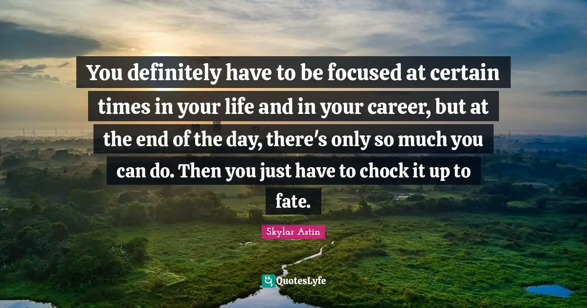 You definitely have to be focused at certain times in your life and in your career, but at the end of the day, there's only so much you can do. Then you just have to chock it up to fate.