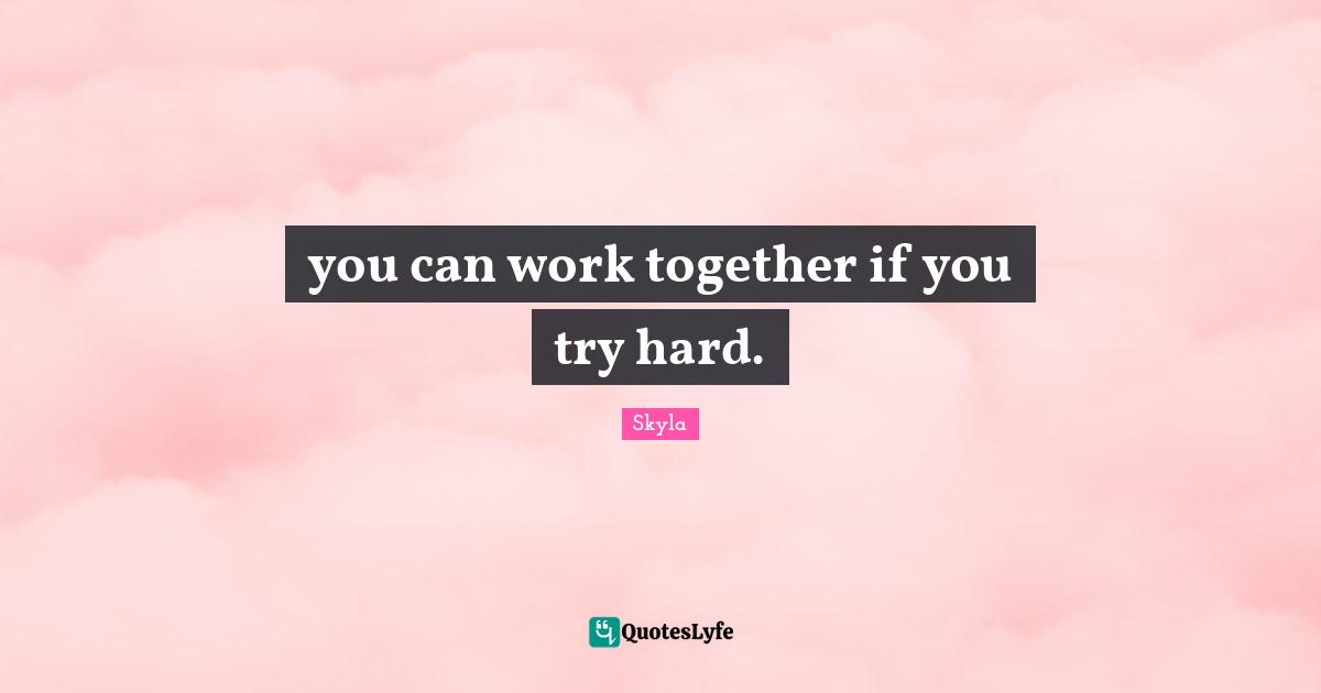 you can work together if you try hard.