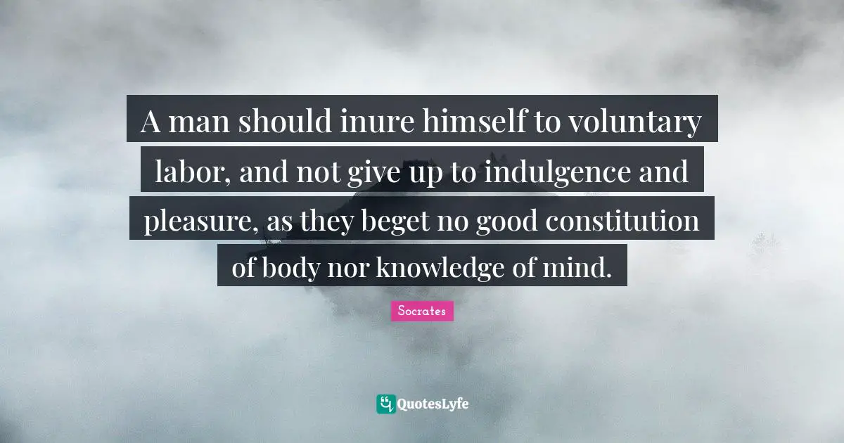 A man should inure himself to voluntary labor, and not give up to indulgence and pleasure, as they beget no good constitution of body nor knowledge of mind.
