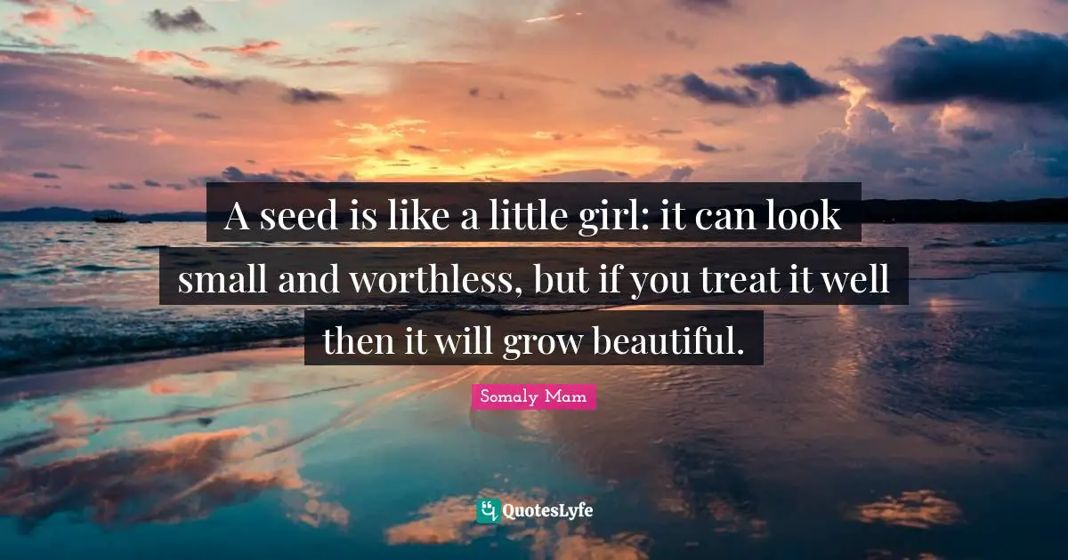 A seed is like a little girl: it can look small and worthless, but if you treat it well then it will grow beautiful.