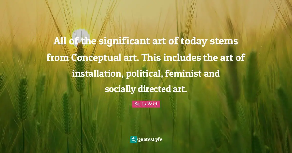 All of the significant art of today stems from Conceptual art. This includes the art of installation, political, feminist and socially directed art.