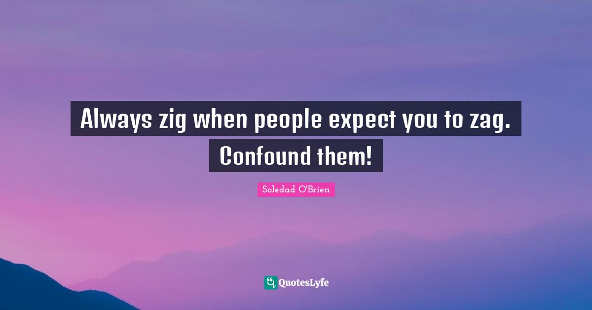 Always zig when people expect you to zag. Confound them!
