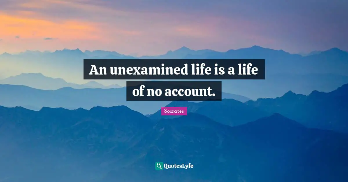 An unexamined life is a life of no account.