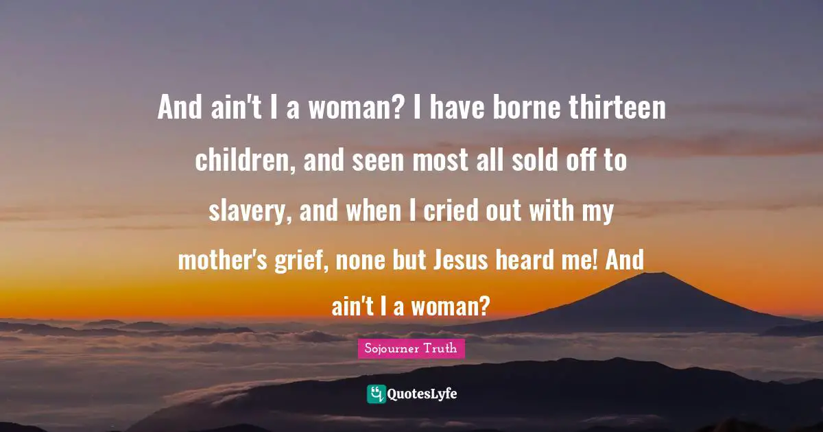 And ain't I a woman? I have borne thirteen children, and seen most all sold off to slavery, and when I cried out with my mother's grief, none but Jesus heard me! And ain't I a woman?