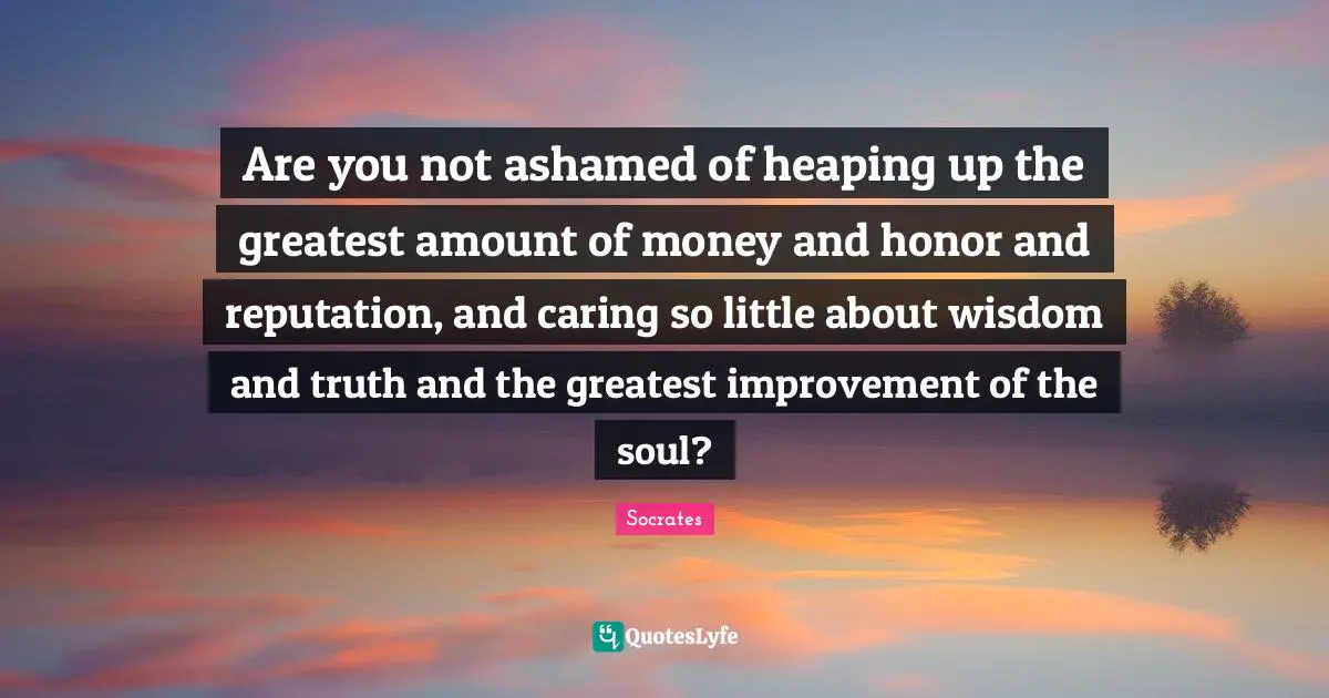 Are you not ashamed of heaping up the greatest amount of money and honor and reputation, and caring so little about wisdom and truth and the greatest improvement of the soul?