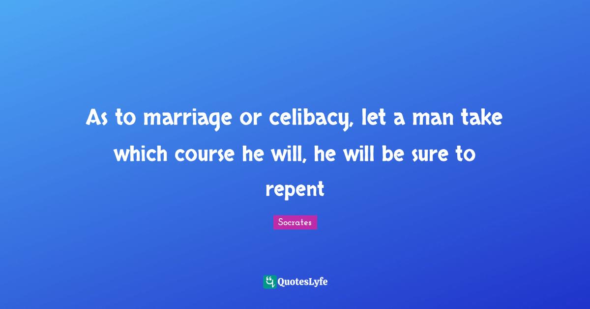 As to marriage or celibacy, let a man take which course he will, he will be sure to repent