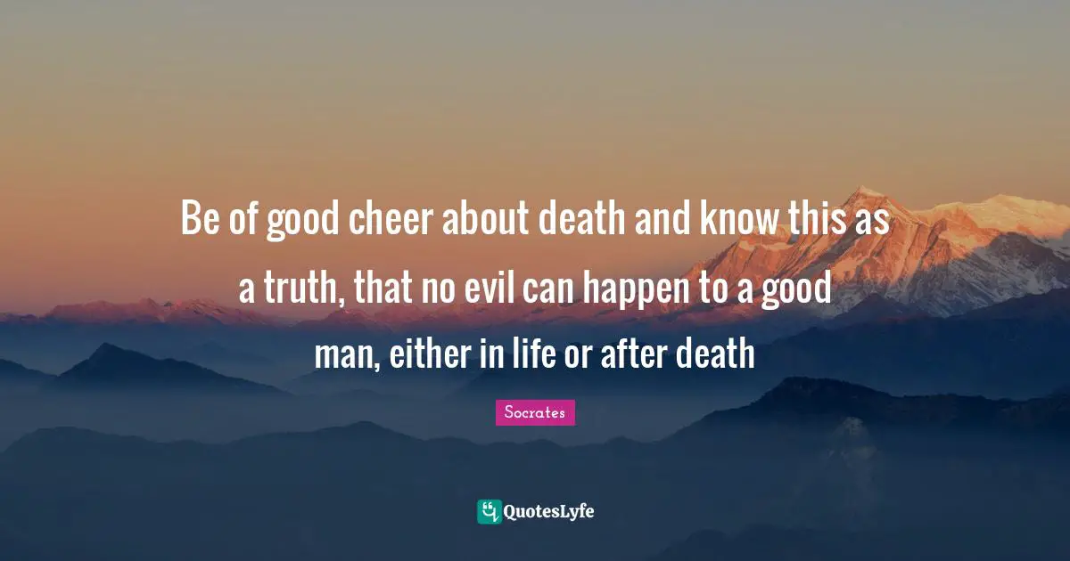 Be of good cheer about death and know this as a truth, that no evil can happen to a good man, either in life or after death
