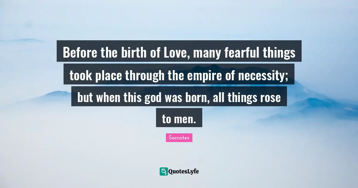 Before the birth of Love, many fearful things took place through the empire of necessity; but when this god was born, all things rose to men.