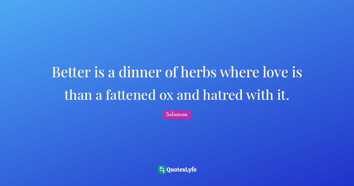 Better is a dinner of herbs where love is than a fattened ox and hatred with it.