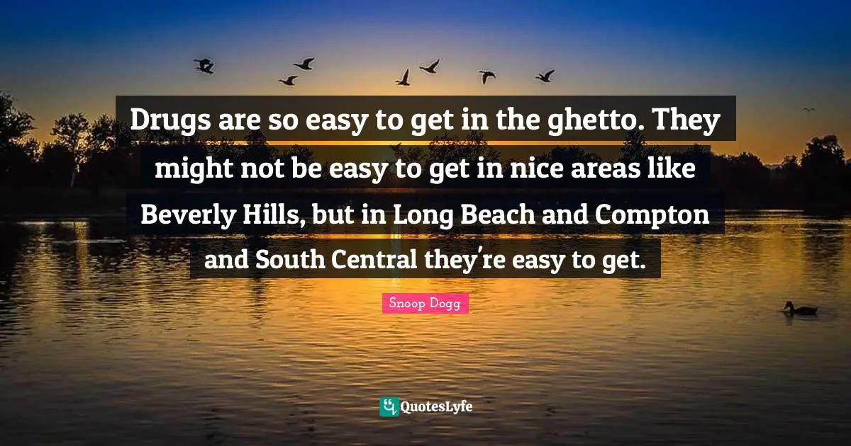 Drugs are so easy to get in the ghetto. They might not be easy to get in nice areas like Beverly Hills, but in Long Beach and Compton and South Central they're easy to get.