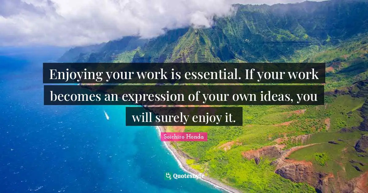 Enjoying your work is essential. If your work becomes an expression of your own ideas, you will surely enjoy it.