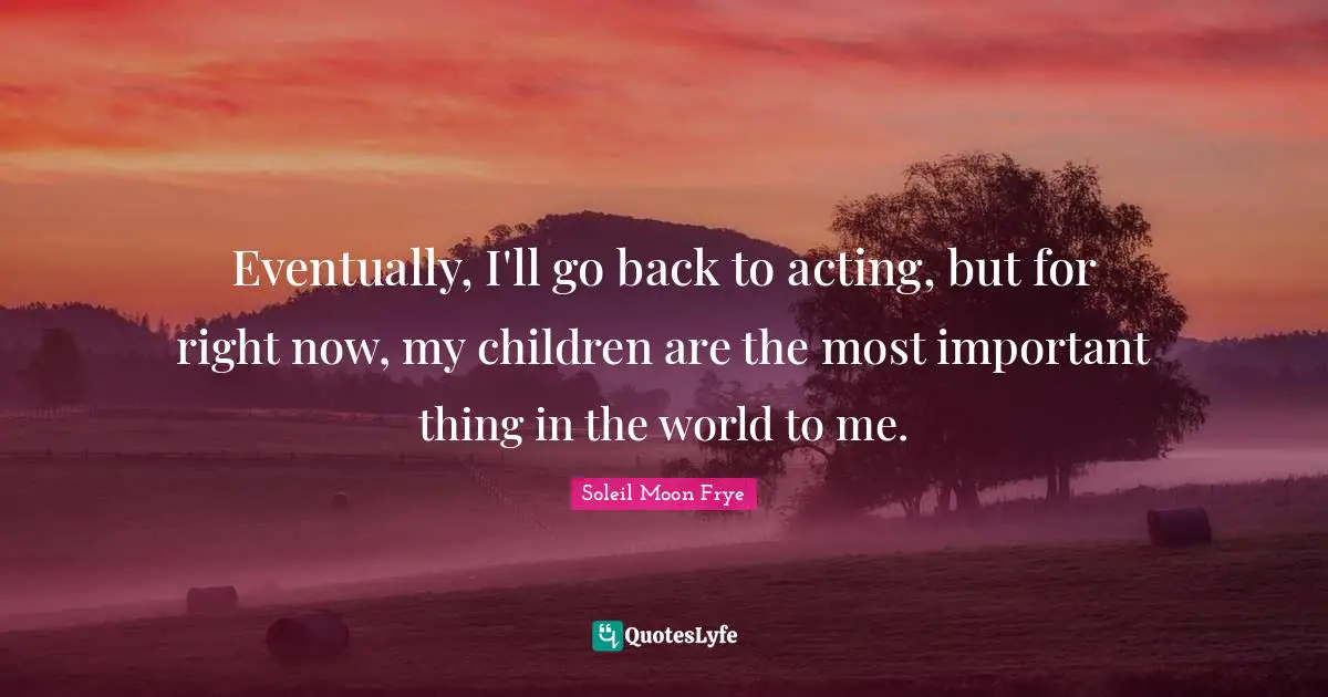 Eventually, I'll go back to acting, but for right now, my children are the most important thing in the world to me.