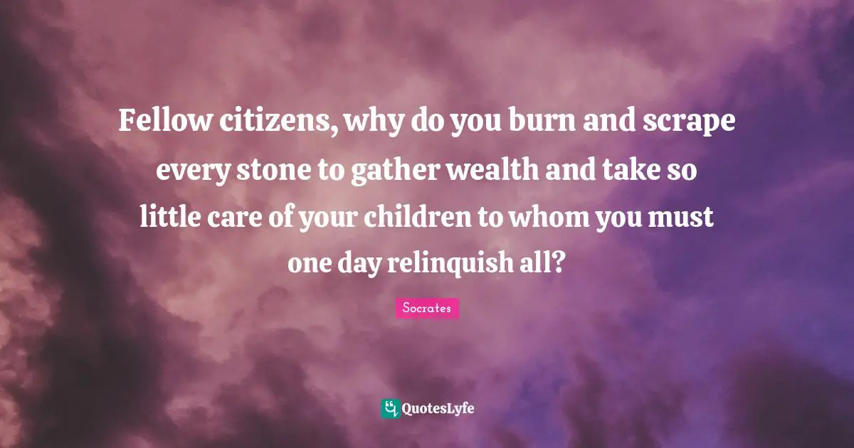 Fellow citizens, why do you burn and scrape every stone to gather wealth and take so little care of your children to whom you must one day relinquish all?