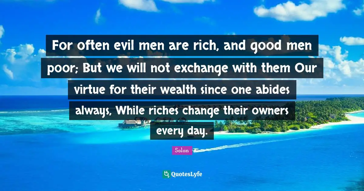 For often evil men are rich, and good men poor; But we will not exchange with them Our virtue for their wealth since one abides always, While riches change their owners every day.