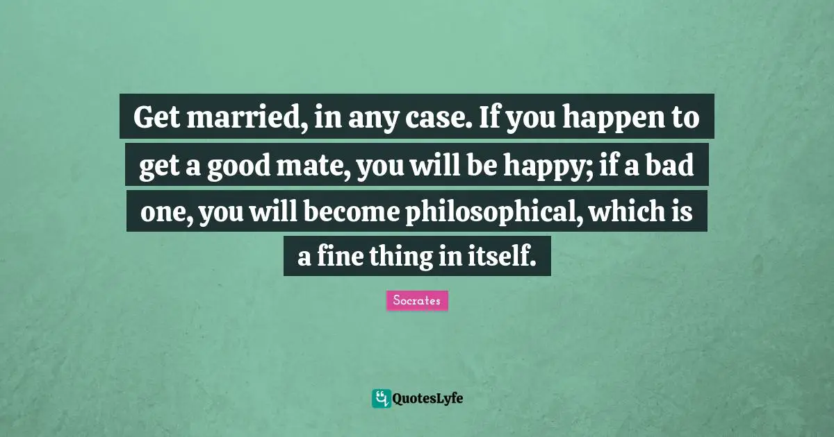Philosophical Quotes: "Get married, in any case. If you happen to get a good mate, you will be happy; if a bad one, you will become philosophical, which is a fine thing in itself."