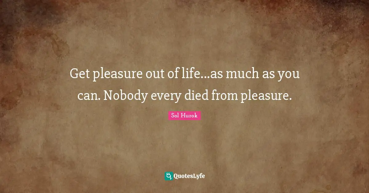 Get pleasure out of life...as much as you can. Nobody every died from pleasure.