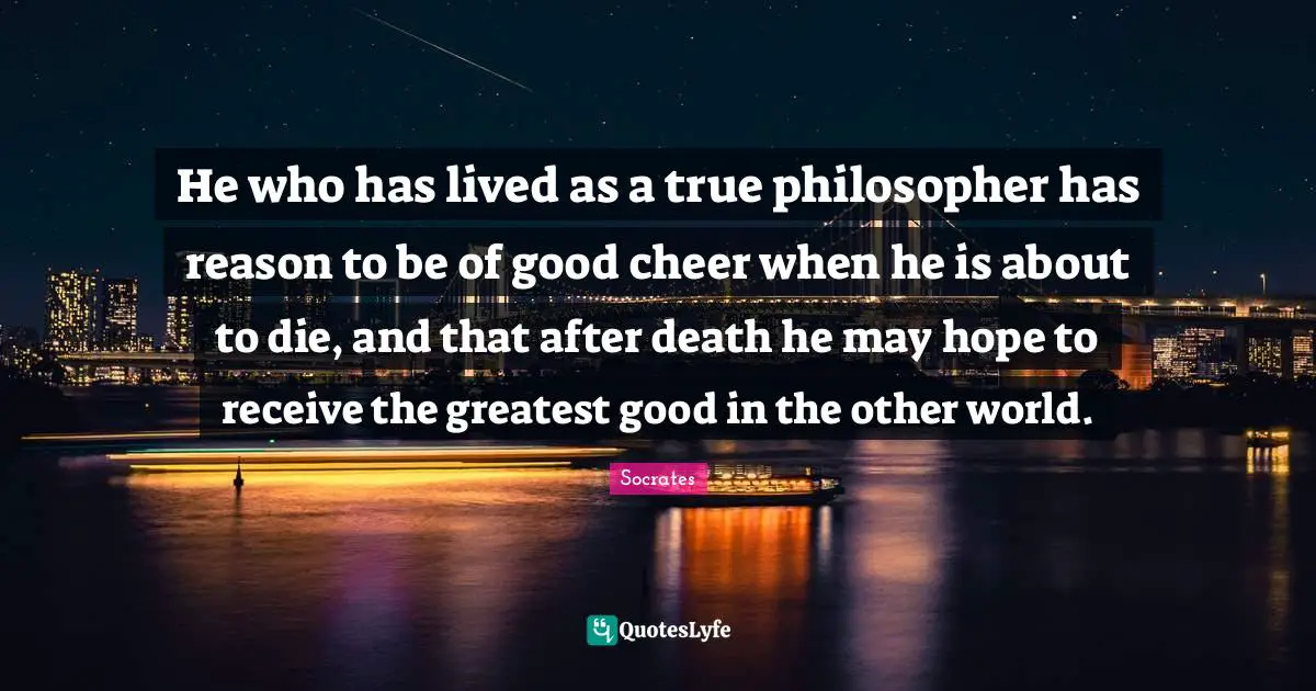Other Worlds Quotes: "He who has lived as a true philosopher has reason to be of good cheer when he is about to die, and that after death he may hope to receive the greatest good in the other world."