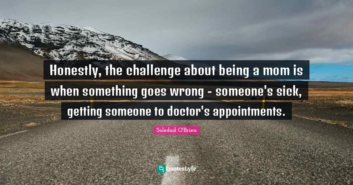 Honestly, the challenge about being a mom is when something goes wrong - someone's sick, getting someone to doctor's appointments.