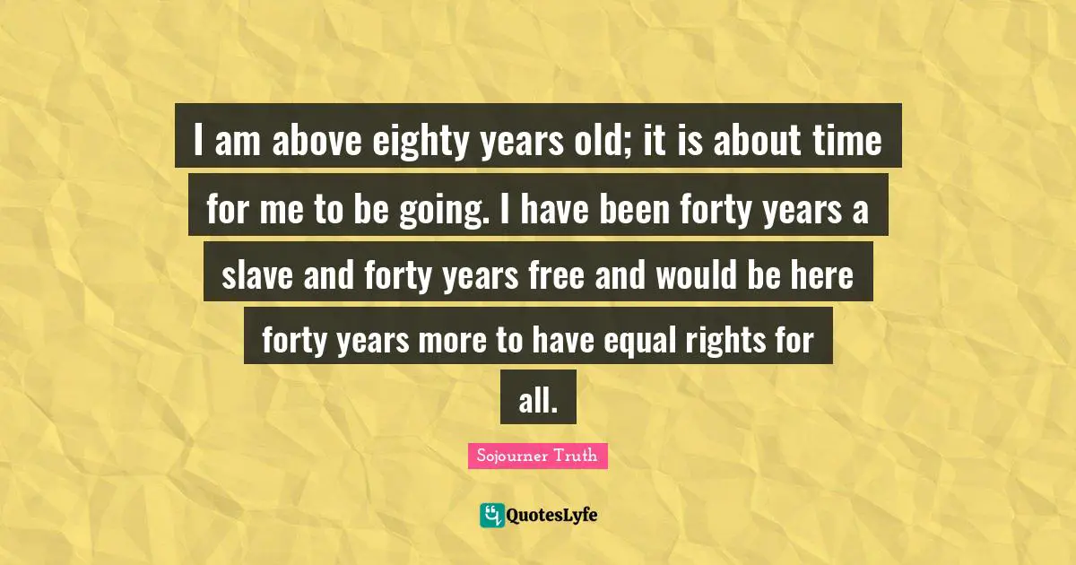 Years Quotes: "I am above eighty years old; it is about time for me to be going. I have been forty years a slave and forty years free and would be here forty years more to have equal rights for all."