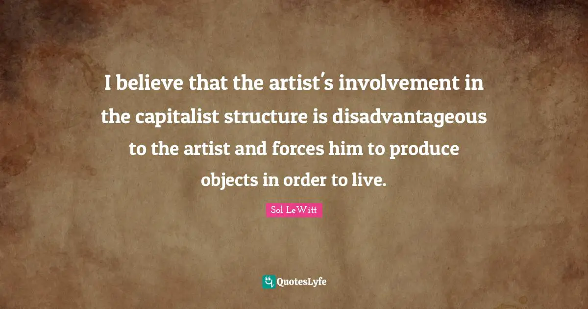 I believe that the artist's involvement in the capitalist structure is disadvantageous to the artist and forces him to produce objects in order to live.