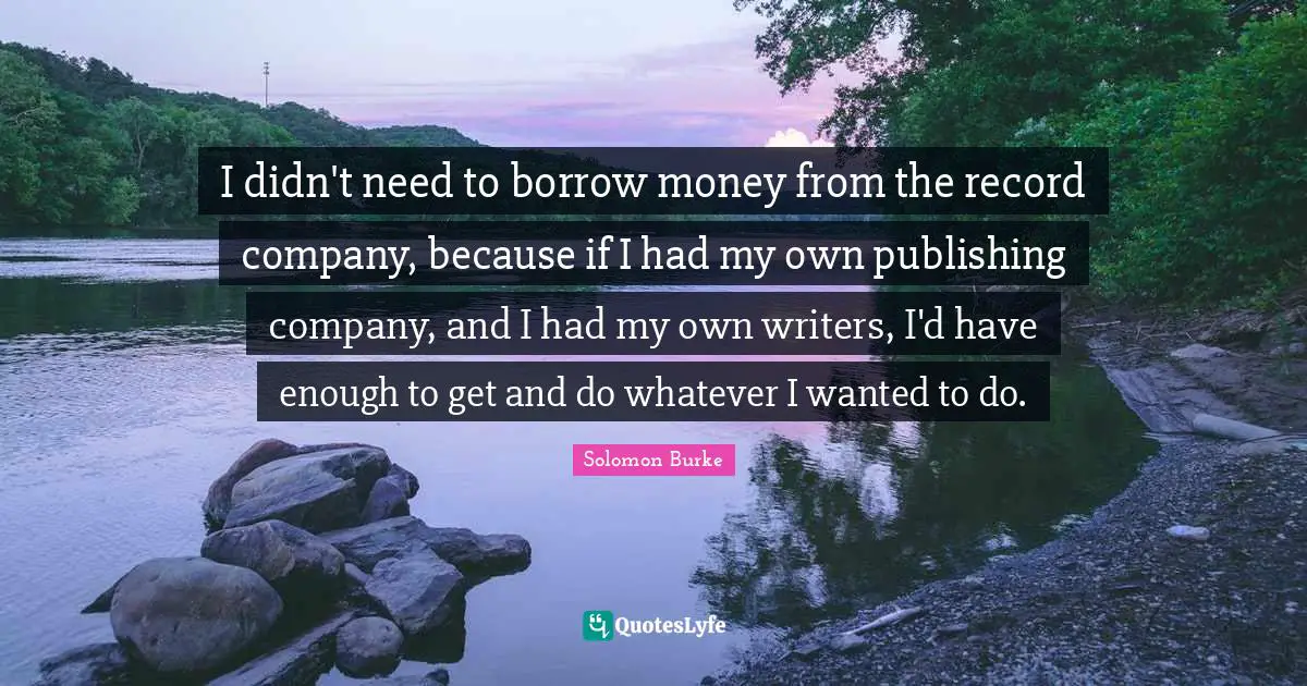 I didn't need to borrow money from the record company, because if I had my own publishing company, and I had my own writers, I'd have enough to get and do whatever I wanted to do.