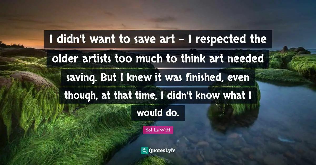 I didn't want to save art - I respected the older artists too much to think art needed saving. But I knew it was finished, even though, at that time, I didn't know what I would do.