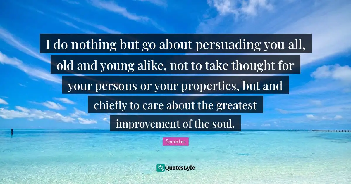 I do nothing but go about persuading you all, old and young alike, not to take thought for your persons or your properties, but and chiefly to care about the greatest improvement of the soul.