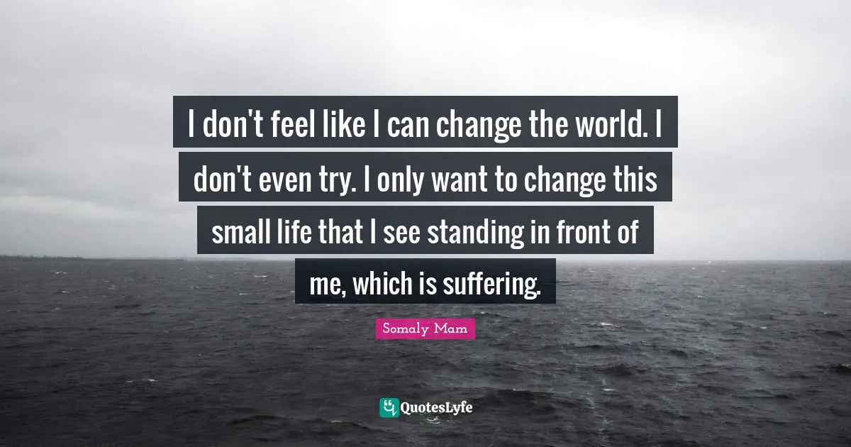 I don't feel like I can change the world. I don't even try. I only want to change this small life that I see standing in front of me, which is suffering.