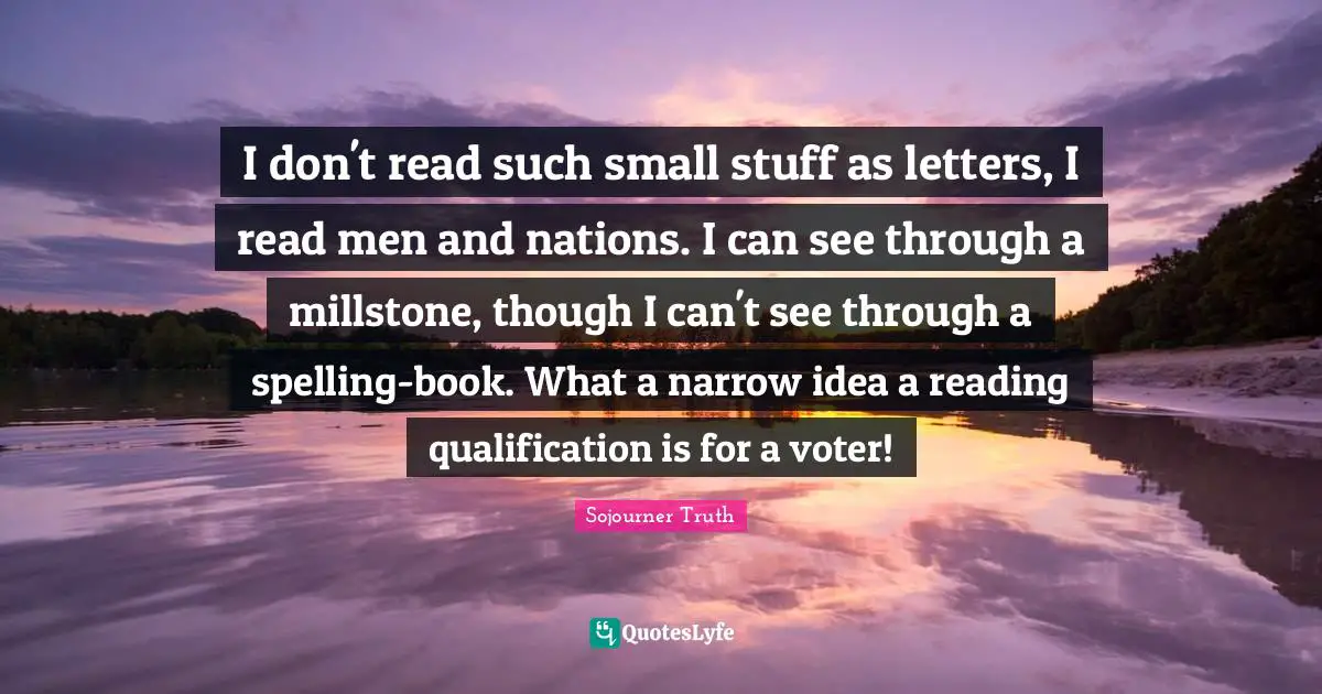 Letters Quotes: "I don't read such small stuff as letters, I read men and nations. I can see through a millstone, though I can't see through a spelling-book. What a narrow idea a reading qualification is for a voter!"