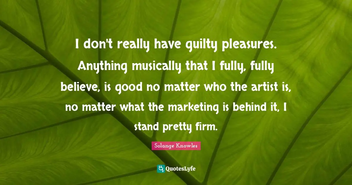 I don't really have guilty pleasures. Anything musically that I fully, fully believe, is good no matter who the artist is, no matter what the marketing is behind it, I stand pretty firm.