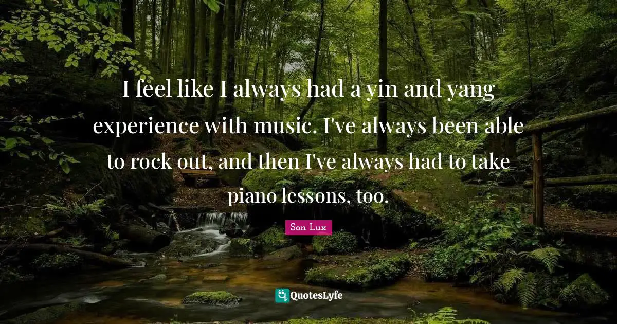 I feel like I always had a yin and yang experience with music. I've always been able to rock out, and then I've always had to take piano lessons, too.