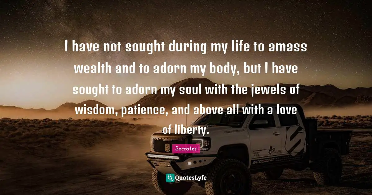 I have not sought during my life to amass wealth and to adorn my body, but I have sought to adorn my soul with the jewels of wisdom, patience, and above all with a love of liberty.