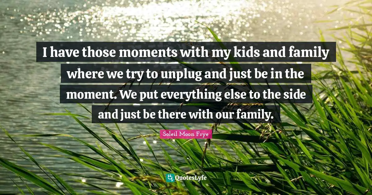 I have those moments with my kids and family where we try to unplug and just be in the moment. We put everything else to the side and just be there with our family.
