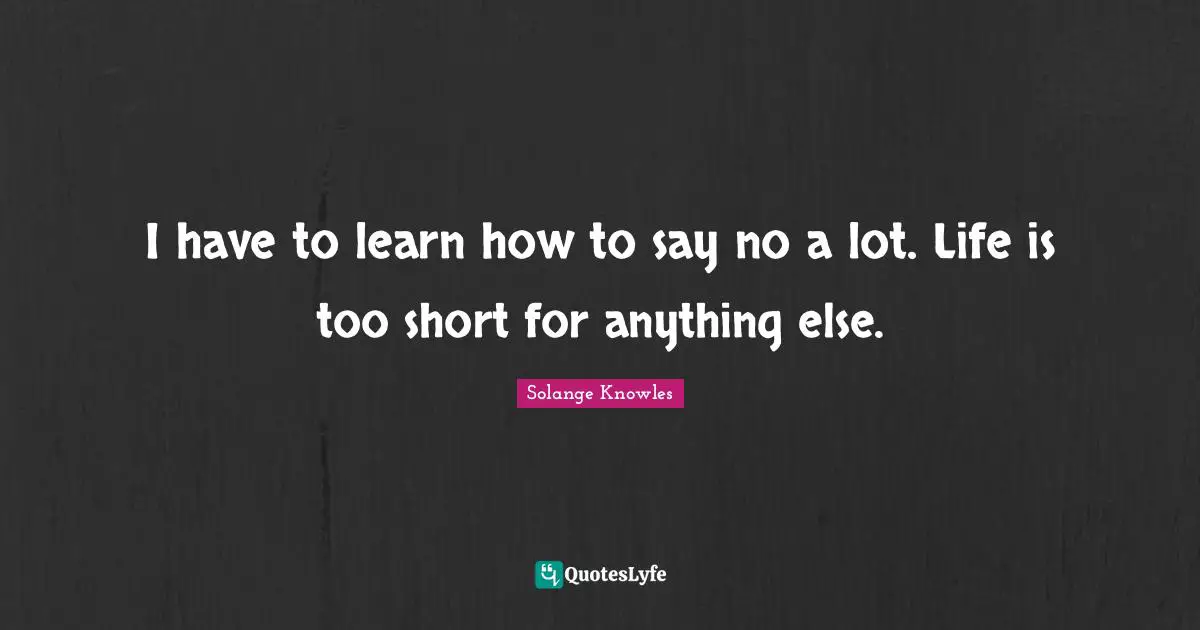 I have to learn how to say no a lot. Life is too short for anything else.