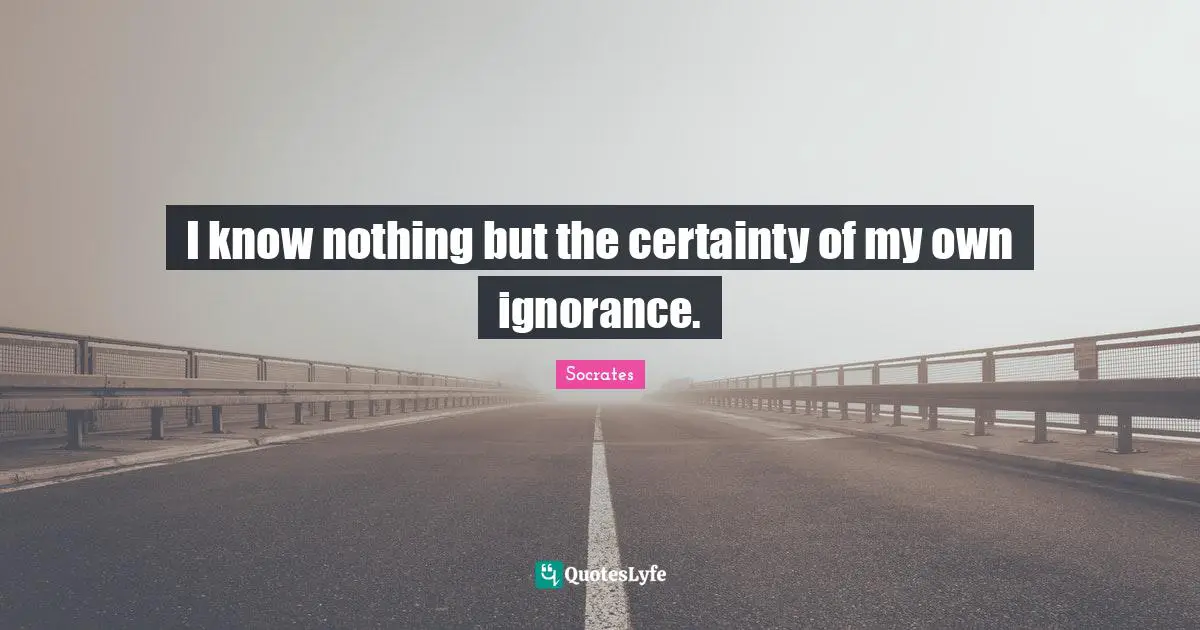 I know nothing but the certainty of my own ignorance.