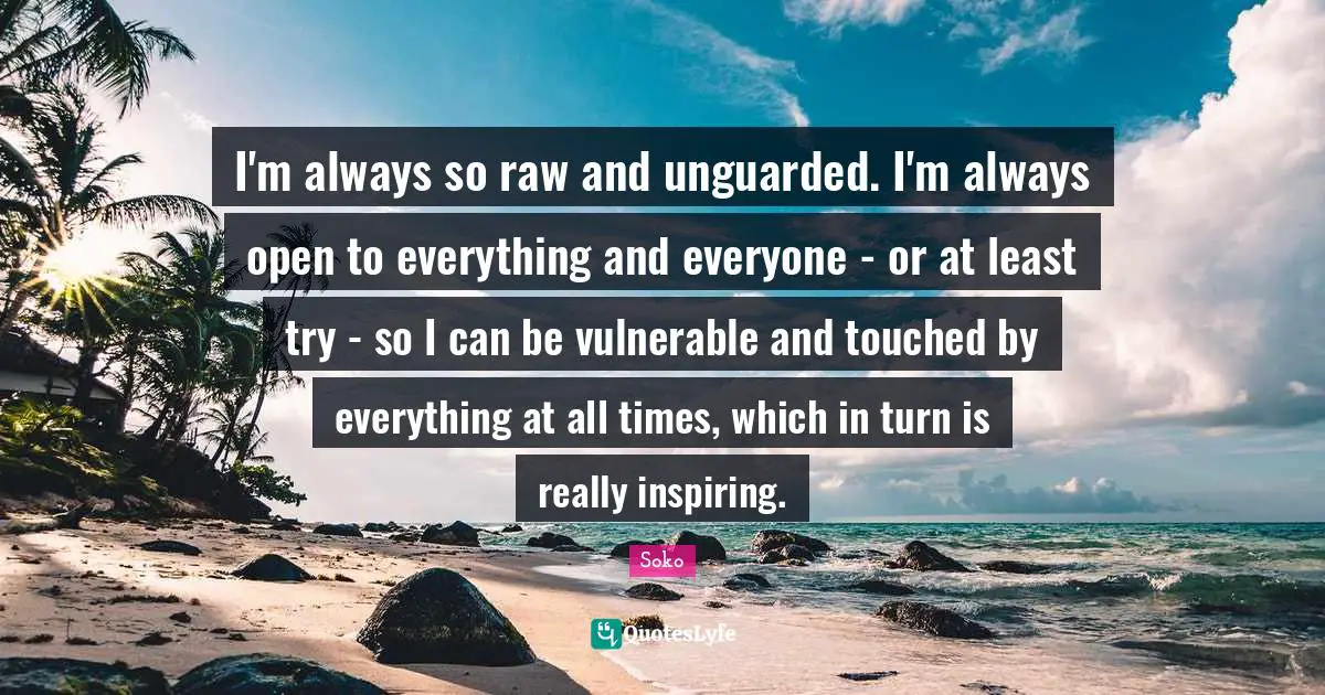 I'm always so raw and unguarded. I'm always open to everything and everyone - or at least try - so I can be vulnerable and touched by everything at all times, which in turn is really inspiring.