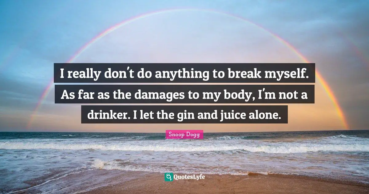 I really don't do anything to break myself. As far as the damages to my body, I'm not a drinker. I let the gin and juice alone.