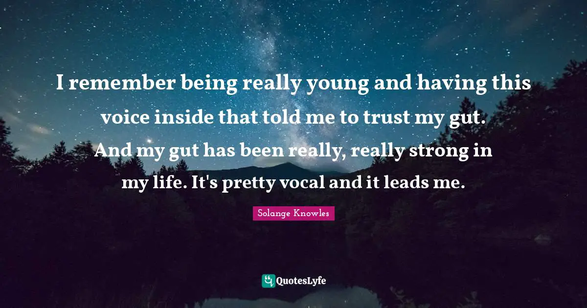 I remember being really young and having this voice inside that told me to trust my gut. And my gut has been really, really strong in my life. It's pretty vocal and it leads me.